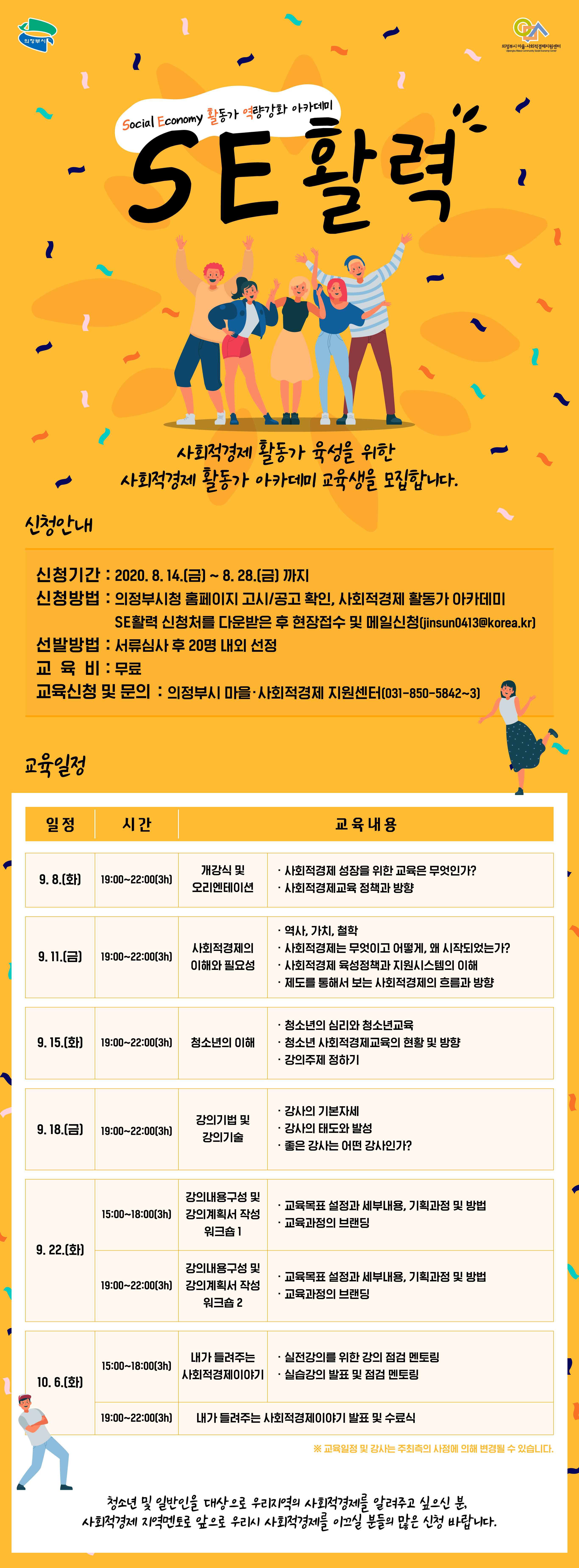 2020년 사회적경제 활동가 아카데미 수강생 모집

Social Economy  활동가 역량강화 아카데미,
SE활력,
사회적경제 활동가 육성을 위한,
사회적경제 활동가 아카데미 교육생을 모집합니다,
신청안내,
신청기간 : 2020.8.14.[금]~8.28.[금]까지,
신청방법 : 의정부시청 홈페이지 고시/공고 확인, 사회적경제 활동가 아카데미,
SE활력 신청처를 다운받은 후 현장접수 및 메일신청(jinsun0413@korea.kr),
선발방법 : 서류심사 후 20명 내외 선정,
교육비 : 무료,
교육신청 및 문의 : 의정부시 마을·사회적경제 지원센터(031-850-5842~3),

교육일정,
일정,
9.8.(화),
9.11.(금),
9.15.(화),
9.18.(금),
9.22.(화),
10.6.(화)

시간,
19:00~22:00(3h),
19:00~22:00(3h),
19:00~22:00(3h),
19:00~22:00(3h),
15:00~18:00(3h),
19:00~22:00(3h),
15:00~18:00(3h),
19:00~22:00(3h)

교육내용,

개강식 및,
오리엔테이션,
· 사회적경제 성장을 위한 교육은 무엇인가?,
· 사회적경제교육 정책과 방향,

사회적경제의,
이해와 필요성,
· 역사, 가치, 철학,
· 사회적경제는 무엇이고 어떻게, 왜 시작되었는가?,
· 사회적경제 육성정책과 지원시스템의 이해,
· 제도를 통해서 보는 사회적경제의 흐름과 방향,

청소년의 이해,
· 청소년의 심리와 청소년교육,
· 청소년 사회적경제교육의 현황 및 방향,
· 강의주제 정하기,

강의기법 및,
강의기술,
· 강사의 기본자세,
· 강사의 태도와 발성,
· 좋은 강사는 어떤 강사인가?,

강의내용구성 및,
강의계획서 작성,
워크숍 1,
· 교육목표 설정과 세부내용, 기획과정 및 방법,
· 교육과정의 브랜딩,

강의내용구성 및,
강의계획서 작성,
워크숍 2,
· 교육목표 설정과 세부내용, 기획과정 및 방법,
· 교육과정의 브랜딩,

내가 들려주는,
사회적경제이야기,
· 실전강의를 위한 강의 점검 멘토링,
· 실습강의 발표 및 점검 멘토링,

내가 들려주는 사회적경제이야기 발표 및 수료식,

청소년 및 일반인을 대상으로 우리지역의 사회적경제를 알려주고 싶으신 분,,
사회적경제 지역멘토로 앞으로 우리시 사회적경제를 이끄실 분들의 많은 신청 바랍니다.