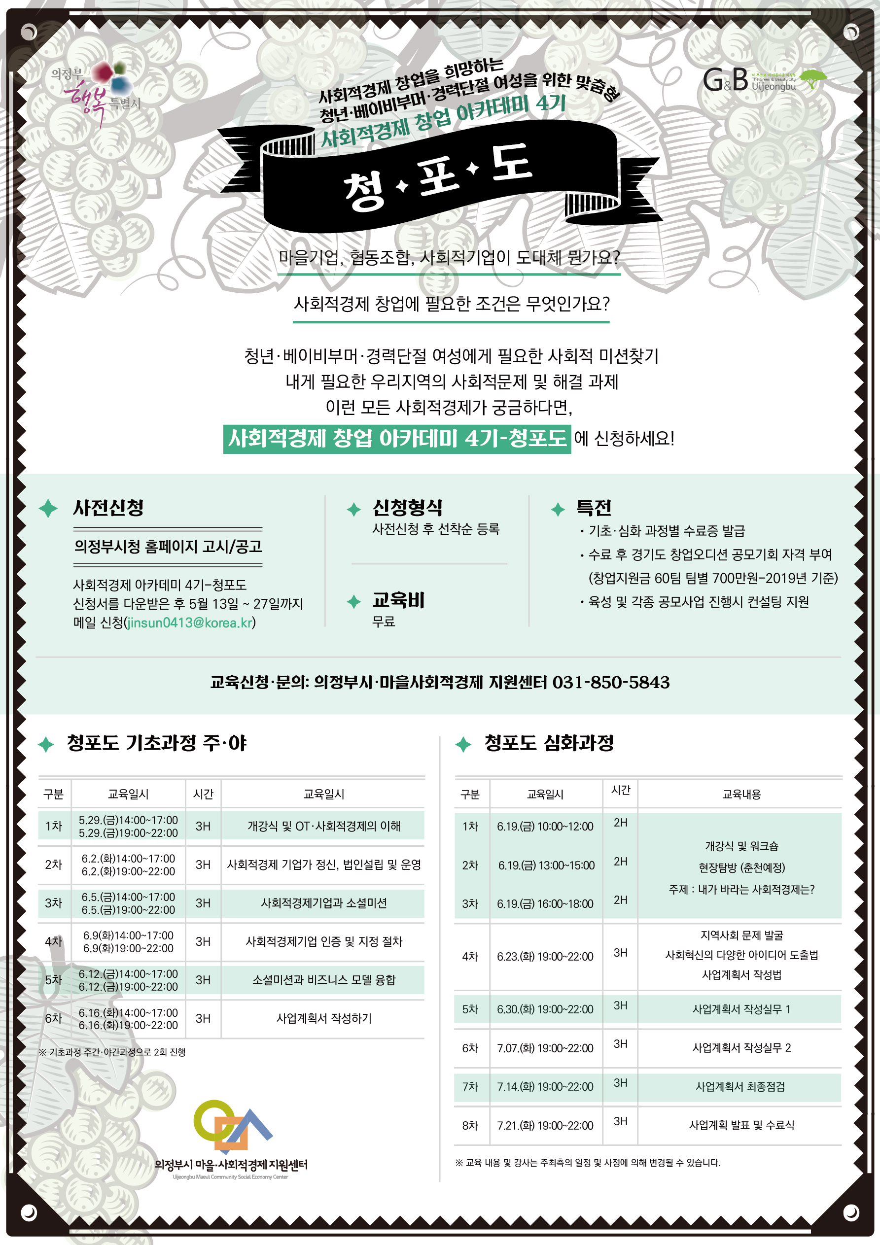 사회적경제 창업 아카데미 4기-청포도 수강생 모집  
사회적경제 창업을 희망하는,
청년·베이비부머·경력단절 여성을 위한 맞춤형, 
사회적경제 창업 아카데미 4기, 
청포도,
마을기업, 협동조합, 사회적기업이 도대체 뭔가요?,
사회적경제 창업에 필요한 조건은 무엇인가요?,
청년·베이비부머·경력단절 여성에게 필요한 사회적 미션찾기,
내게 필요한 우리지역의 사회적문제 및 해결 과제,
이런 모든 사회적경제가 궁금하다면,
사회적경제 창업 아카데미 4기-청포도에 신청하세요!,

사전신청: 신청형식: 특전: 교육비: 
의정부시청 홈페이지 고시/공고 
사회적경제 아카데미 4기-청포도
신청서를 다운받은 후 5월 13일 ~ 27일까지 메일 신청(jinsun0413@korea.kr),
사전신청 후 선착순 등록, 
· 기초·심화 과정별 수료증 발급,
· 수료 후 경기도 창업오디션 공모기회 자격 부여,
 (창업지원금 60팀 팀별 700만원-2019년 기준),
· 육성 및 각종 공모사업 진행시 컨설팅 지원,
교육비: 무료
교육신청·문의: 의정부시·마을사회적경제 지원센터 031-850-5843,
창업아카데미 기초과정 주·야
구분: 교육일시: 시간: 교육일시:
1차, 05.29.(금)14:00~17:00, 5.29.(금)19:00~22:00, 3H, 개강식 및 OT·사회적경제의 이해,
2차, 6.2.(화)14:00~17:00, 6.2.(화)19:00~22:00, 3H, 사회적경제 기업가 정신, 법인설립 및 운영,
3차, 6.5.(금)14:00~17:00, 6.5.(금)19:00~22:00, 3H, 사회적경제기업과 소셜미션, 
4차, 6.9(화)14:00~17:00, 6.9(화)19:00~22:00, 3H, 사회적경제기업 인증 및 지정 절차,
5차, 6.12.(금)14:00~17:00, 6.12.(금)19:00~22:00, 3H, 소셜미션과 비즈니스 모델 융합,
6차, 6.16.(화)14:00~17:00, 6.16.(화)19:00~22:00, 3H, 사업계획서 작성하기,
※ 기초과정 주간·야간과정으로 2회 진행 

청포도 심화과정 
구분: 교육일시; 시간: 교육내용: 
1차, 6.19.(금) 10:00~12:00 2H, 2차, 6.19.(금) 13:00~15:00, 2H, 3차, 6.19.(금) 16:00~18:00 2H, 
개강식 및 워크숍, 현장탐방 (춘천예정), 주제 :SORK 바라는 사회적경제는 ?,
4차, 6.23.(화) 19:00~22:00, 3H, 지역사회 문제 발굴, 사회혁신의 다양한 아이디어 도출법, 사업계획서 작성법, 
5차, 6.30.(화) 19:00~22:00, 3H, 사업계획서 작성실무 1, 
6차, 7.07.(화) 19:00~22:00 3H, 사업계획서 작성실무 2,
7차, 7.14.(화) 19:00~22:00 3H, 사업계획서 최종점검, 
8차, 7.21.(화) 19:00~22:00 3H, 사업계획 발표 및 수료식,
※ 교육 내용 및 강사는 주최측의 일정 및 사정에 의해 변경될 수 있습니다.